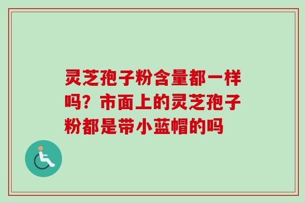灵芝孢子粉含量都一样吗?市面上的灵芝孢子粉都是带小蓝帽的吗 灵芝孢子粉含量都一样吗?市面上的灵芝孢子粉都是带小蓝帽的吗
