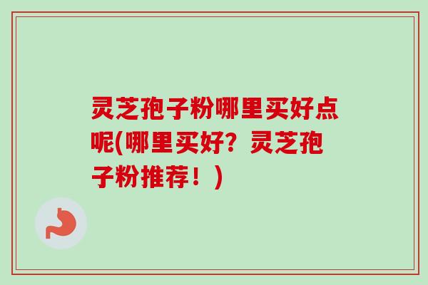 灵芝孢子粉哪里买好点呢(哪里买好？灵芝孢子粉推荐！)