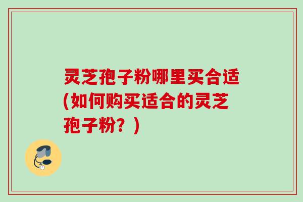 灵芝孢子粉哪里买合适(如何购买适合的灵芝孢子粉?) 灵芝孢子粉哪里买合适(如何购买适合的灵芝孢子粉?)