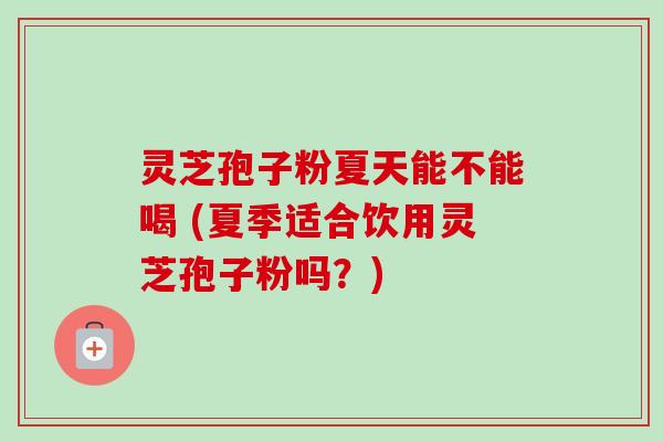 灵芝孢子粉夏天能不能喝 (夏季适合饮用灵芝孢子粉吗?) 灵芝孢子粉夏天能不能喝 (夏季适合饮用灵芝孢子粉吗?)