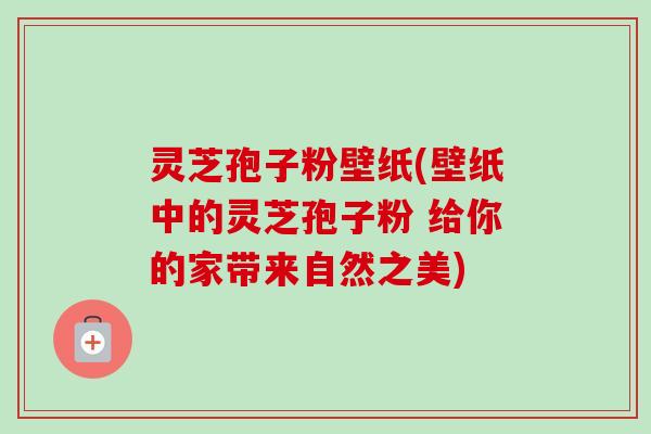 灵芝孢子粉壁纸(壁纸中的灵芝孢子粉 给你的家带来自然之美) 灵芝孢子粉壁纸(壁纸中的灵芝孢子粉 给你的家带来自然之美)