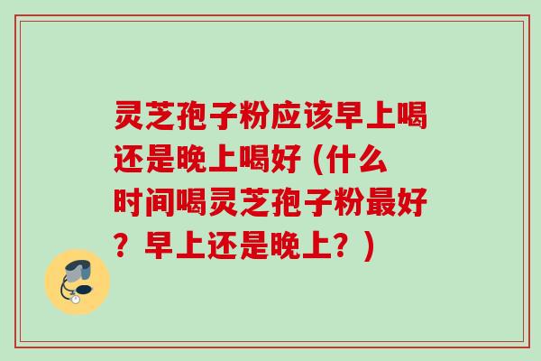 灵芝孢子粉应该早上喝还是晚上喝好 (什么时间喝灵芝孢子粉好?早上还是晚上?) 灵芝孢子粉应该早上喝还是晚上喝好 (什么时间喝灵芝孢子粉好?早上还是晚上?)