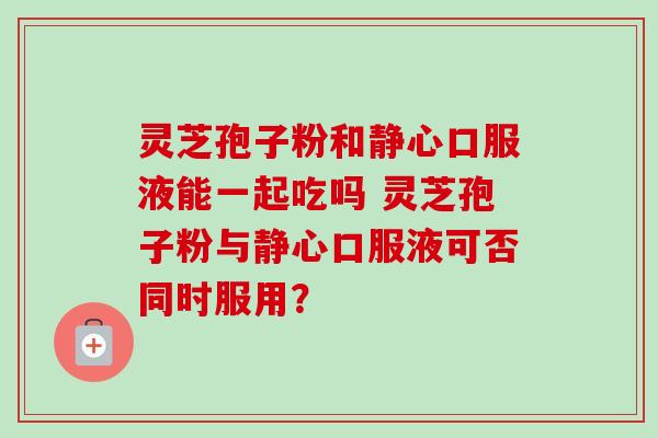 灵芝孢子粉和静心口服液能一起吃吗 灵芝孢子粉与静心口服液可否同时服用？