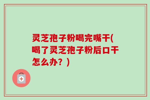 灵芝孢子粉喝完嘴干(喝了灵芝孢子粉后口干怎么办?) 灵芝孢子粉喝完嘴干(喝了灵芝孢子粉后口干怎么办?)