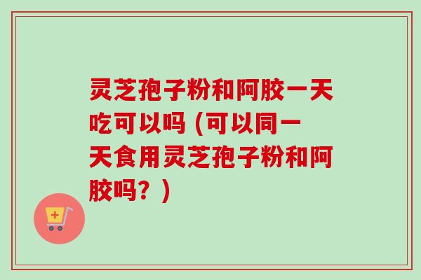 灵芝孢子粉和阿胶一天吃可以吗 (可以同一天食用灵芝孢子粉和阿胶吗?) 灵芝孢子粉和阿胶一天吃可以吗 (可以同一天食用灵芝孢子粉和阿胶吗?)