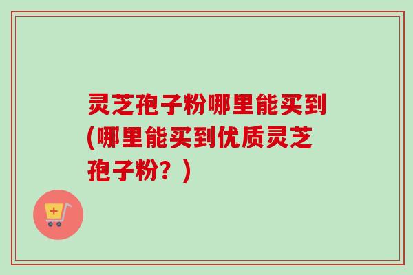 灵芝孢子粉哪里能买到(哪里能买到优质灵芝孢子粉？)