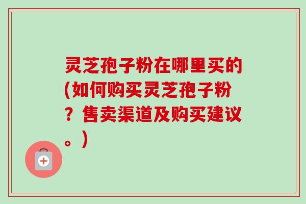 灵芝孢子粉在哪里买的(如何购买灵芝孢子粉?售卖渠道及购买建议。) 灵芝孢子粉在哪里买的(如何购买灵芝孢子粉?售卖渠道及购买建议。)