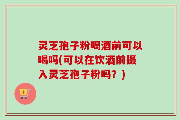 灵芝孢子粉喝酒前可以喝吗(可以在饮酒前摄入灵芝孢子粉吗？)