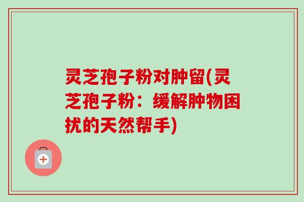 灵芝孢子粉对肿留(灵芝孢子粉:缓解肿物困扰的天然帮手) 灵芝孢子粉对肿留(灵芝孢子粉:缓解肿物困扰的天然帮手)