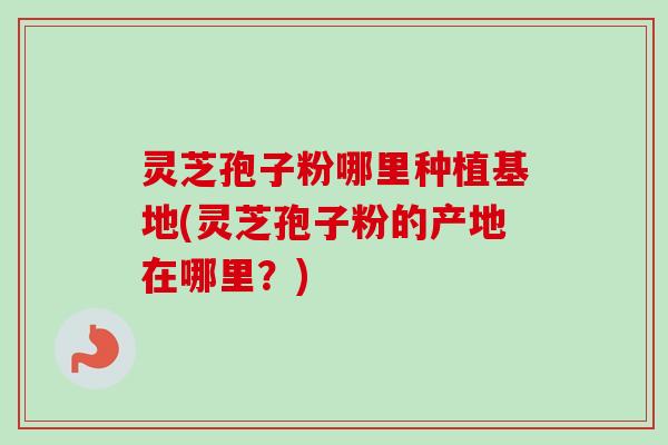 灵芝孢子粉哪里种植基地(灵芝孢子粉的产地在哪里?) 灵芝孢子粉哪里种植基地(灵芝孢子粉的产地在哪里?)