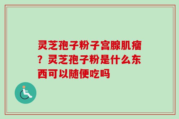 灵芝孢子粉子宫腺?灵芝孢子粉是什么东西可以随便吃吗 灵芝孢子粉子宫腺?灵芝孢子粉是什么东西可以随便吃吗