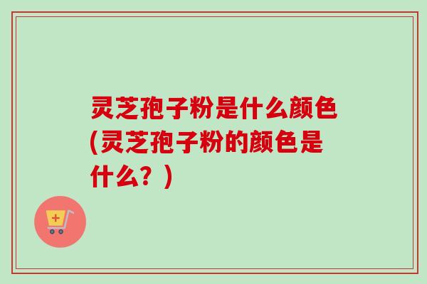 灵芝孢子粉是什么颜色(灵芝孢子粉的颜色是什么?) 灵芝孢子粉是什么颜色(灵芝孢子粉的颜色是什么?)