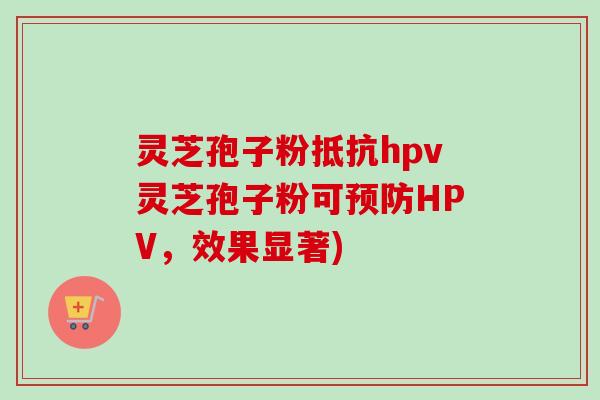 灵芝孢子粉抵抗hpv灵芝孢子粉可HPV,效果显著) 灵芝孢子粉抵抗hpv灵芝孢子粉可HPV,效果显著)