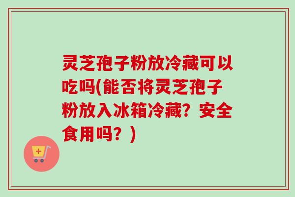 灵芝孢子粉放冷藏可以吃吗(能否将灵芝孢子粉放入冰箱冷藏？安全食用吗？)