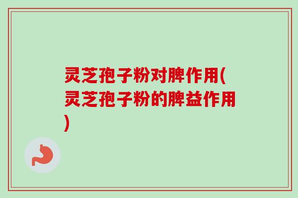 灵芝孢子粉对脾作用(灵芝孢子粉的脾益作用) 灵芝孢子粉对脾作用(灵芝孢子粉的脾益作用)