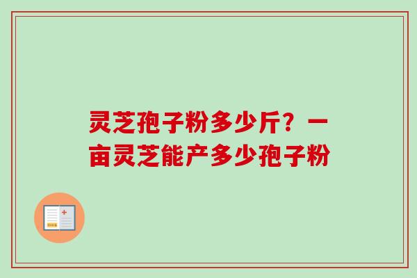 灵芝孢子粉多少斤?一亩灵芝能产多少孢子粉 灵芝孢子粉多少斤?一亩灵芝能产多少孢子粉