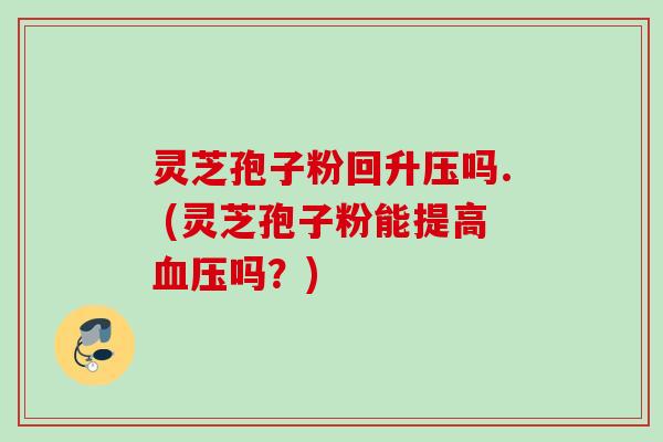 灵芝孢子粉回升压吗. (灵芝孢子粉能提高吗?) 灵芝孢子粉回升压吗. (灵芝孢子粉能提高吗?)