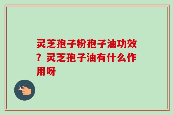 灵芝孢子粉孢子油功效？灵芝孢子油有什么作用呀