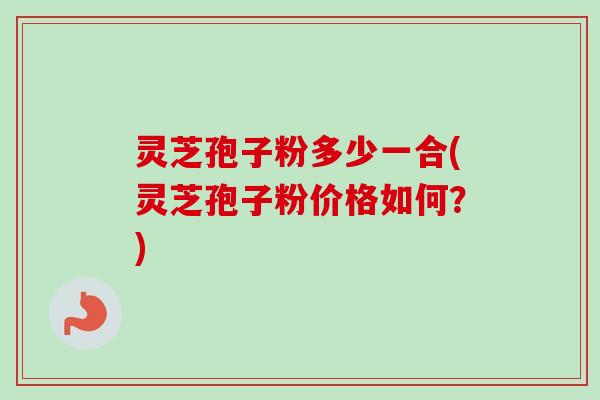 灵芝孢子粉多少一合(灵芝孢子粉价格如何?) 灵芝孢子粉多少一合(灵芝孢子粉价格如何?)