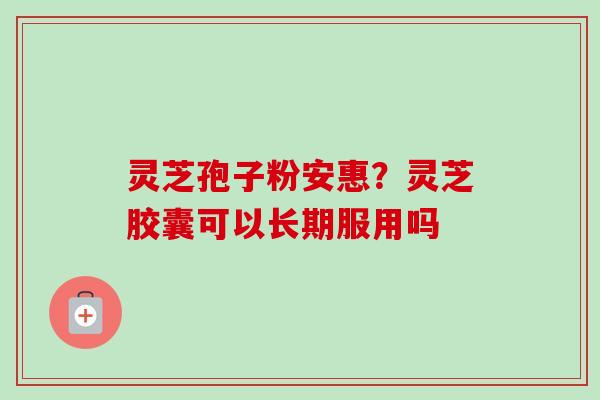 灵芝孢子粉安惠?灵芝胶囊可以长期服用吗 灵芝孢子粉安惠?灵芝胶囊可以长期服用吗