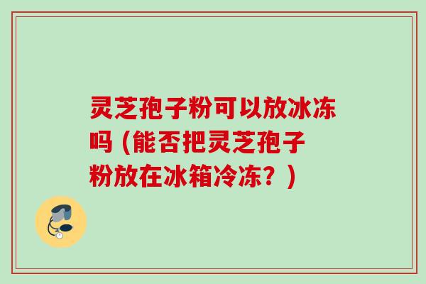 灵芝孢子粉可以放冰冻吗 (能否把灵芝孢子粉放在冰箱冷冻?) 灵芝孢子粉可以放冰冻吗 (能否把灵芝孢子粉放在冰箱冷冻?)