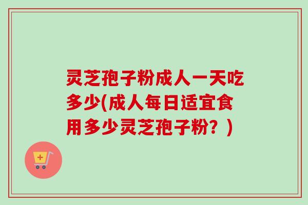 灵芝孢子粉成人一天吃多少(成人每日适宜食用多少灵芝孢子粉?) 灵芝孢子粉成人一天吃多少(成人每日适宜食用多少灵芝孢子粉?)