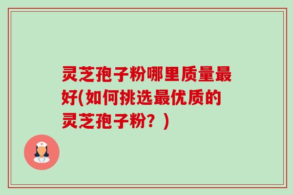 灵芝孢子粉哪里质量好(如何挑选优质的灵芝孢子粉?) 灵芝孢子粉哪里质量好(如何挑选优质的灵芝孢子粉?)