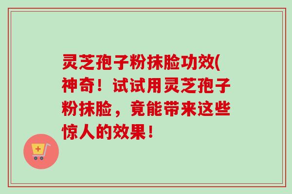 灵芝孢子粉抹脸功效(神奇！试试用灵芝孢子粉抹脸，竟能带来这些惊人的效果！