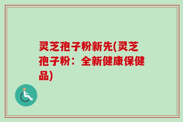 灵芝孢子粉新先(灵芝孢子粉：全新健康保健品)