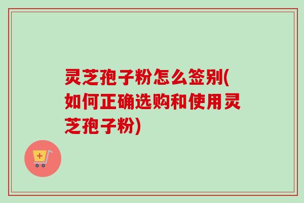 灵芝孢子粉怎么签别(如何正确选购和使用灵芝孢子粉) 灵芝孢子粉怎么签别(如何正确选购和使用灵芝孢子粉)