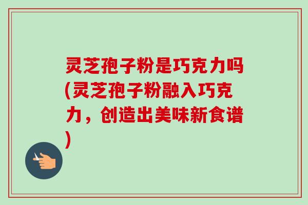 灵芝孢子粉是巧克力吗(灵芝孢子粉融入巧克力,创造出美味新食谱) 灵芝孢子粉是巧克力吗(灵芝孢子粉融入巧克力,创造出美味新食谱)