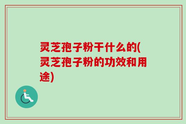 灵芝孢子粉干什么的(灵芝孢子粉的功效和用途) 灵芝孢子粉干什么的(灵芝孢子粉的功效和用途)