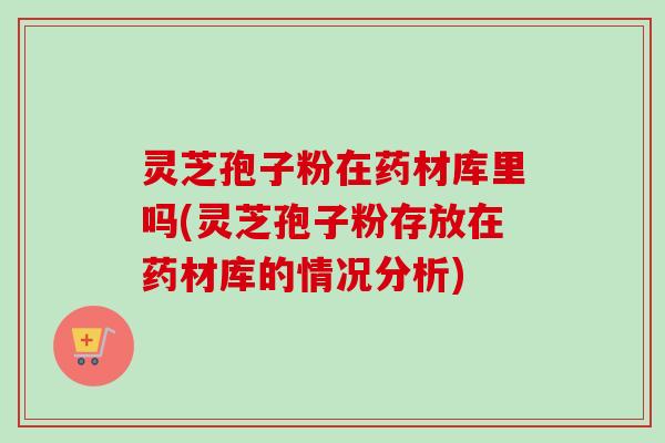 灵芝孢子粉在药材库里吗(灵芝孢子粉存放在药材库的情况分析)