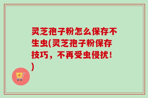 灵芝孢子粉怎么保存不生虫(灵芝孢子粉保存技巧,不再受虫侵扰!) 灵芝孢子粉怎么保存不生虫(灵芝孢子粉保存技巧,不再受虫侵扰!)