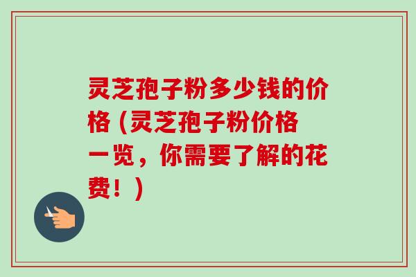 灵芝孢子粉多少钱的价格 (灵芝孢子粉价格一览，你需要了解的花费！)