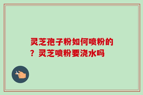 灵芝孢子粉如何喷粉的?灵芝喷粉要浇水吗 灵芝孢子粉如何喷粉的?灵芝喷粉要浇水吗