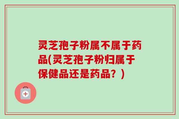 灵芝孢子粉属不属于药品(灵芝孢子粉归属于保健品还是药品？)