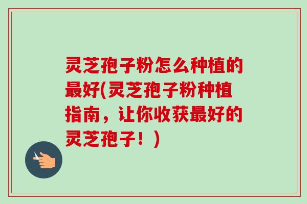 灵芝孢子粉怎么种植的好(灵芝孢子粉种植指南,让你收获好的灵芝孢子!) 灵芝孢子粉怎么种植的好(灵芝孢子粉种植指南,让你收获好的灵芝孢子!)