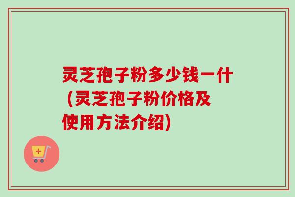 灵芝孢子粉多少钱一什 (灵芝孢子粉价格及使用方法介绍) 灵芝孢子粉多少钱一什 (灵芝孢子粉价格及使用方法介绍)