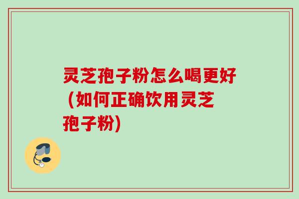 灵芝孢子粉怎么喝更好 (如何正确饮用灵芝孢子粉)