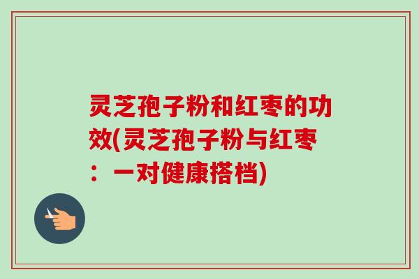 灵芝孢子粉和红枣的功效(灵芝孢子粉与红枣:一对健康搭档) 灵芝孢子粉和红枣的功效(灵芝孢子粉与红枣:一对健康搭档)