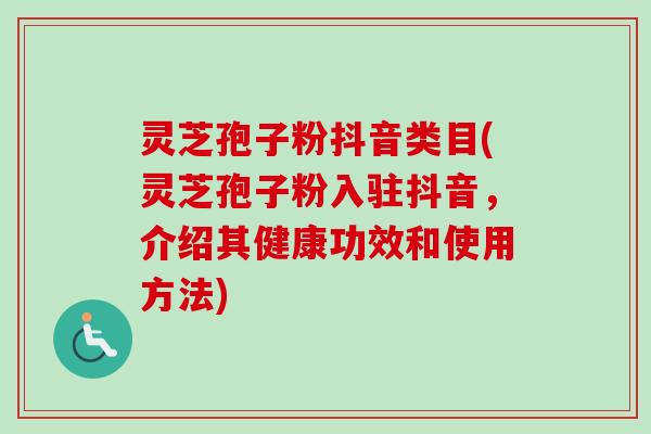 灵芝孢子粉抖音类目(灵芝孢子粉入驻抖音,介绍其健康功效和使用方法) 灵芝孢子粉抖音类目(灵芝孢子粉入驻抖音,介绍其健康功效和使用方法)