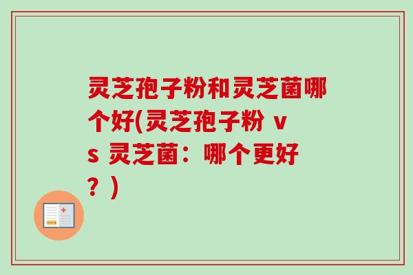 灵芝孢子粉和灵芝菌哪个好(灵芝孢子粉 vs 灵芝菌:哪个更好?) 灵芝孢子粉和灵芝菌哪个好(灵芝孢子粉 vs 灵芝菌:哪个更好?)