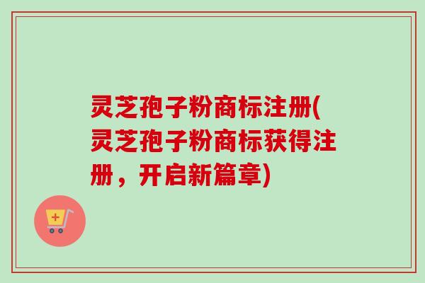 灵芝孢子粉商标注册(灵芝孢子粉商标获得注册,开启新篇章) 灵芝孢子粉商标注册(灵芝孢子粉商标获得注册,开启新篇章)