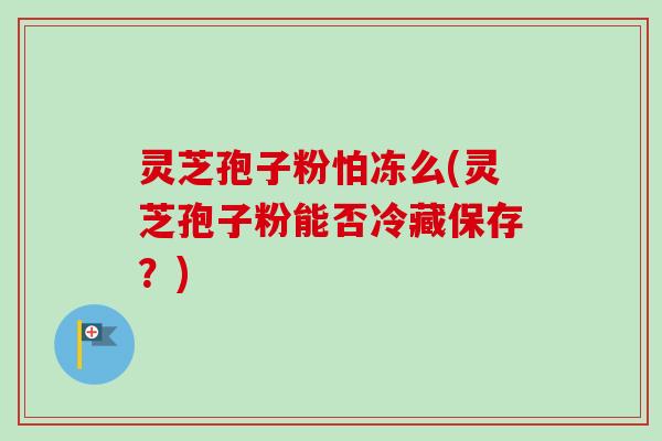 灵芝孢子粉怕冻么(灵芝孢子粉能否冷藏保存?) 灵芝孢子粉怕冻么(灵芝孢子粉能否冷藏保存?)