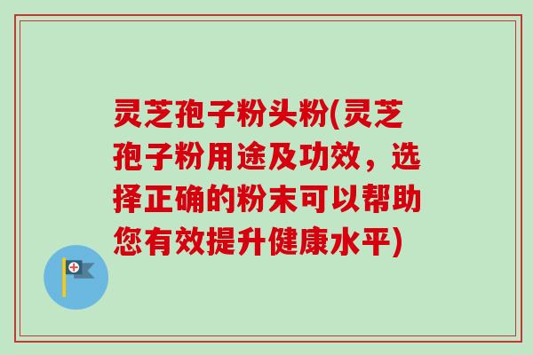 灵芝孢子粉头粉(灵芝孢子粉用途及功效,选择正确的粉末可以帮助您有效提升健康水平) 灵芝孢子粉头粉(灵芝孢子粉用途及功效,选择正确的粉末可以帮助您有效提升健康水平)