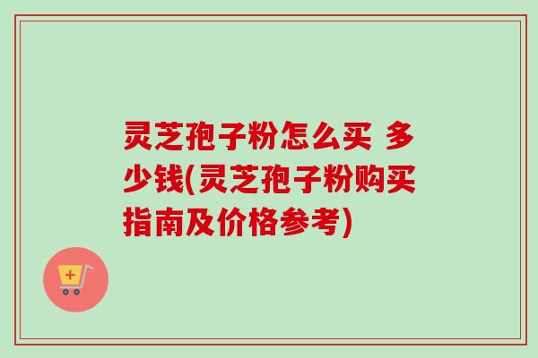 灵芝孢子粉怎么买 多少钱(灵芝孢子粉购买指南及价格参考) 灵芝孢子粉怎么买 多少钱(灵芝孢子粉购买指南及价格参考)