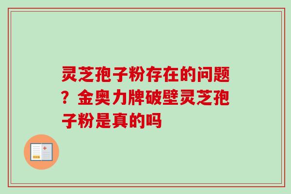 灵芝孢子粉存在的问题?金奥力牌破壁灵芝孢子粉是真的吗 灵芝孢子粉存在的问题?金奥力牌破壁灵芝孢子粉是真的吗