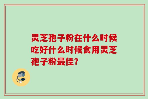 灵芝孢子粉在什么时候吃好什么时候食用灵芝孢子粉佳? 灵芝孢子粉在什么时候吃好什么时候食用灵芝孢子粉佳?
