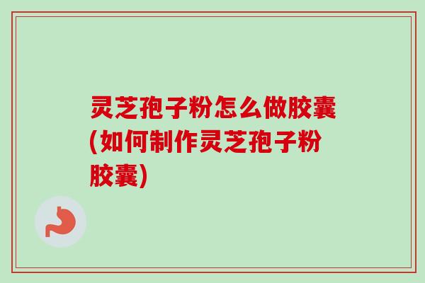 灵芝孢子粉怎么做胶囊(如何制作灵芝孢子粉胶囊)